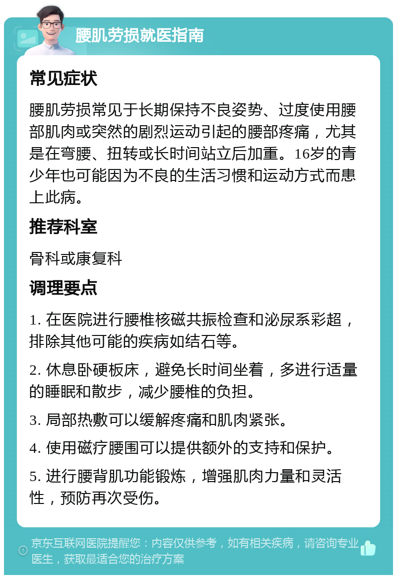 腰肌劳损就医指南 常见症状 腰肌劳损常见于长期保持不良姿势、过度使用腰部肌肉或突然的剧烈运动引起的腰部疼痛，尤其是在弯腰、扭转或长时间站立后加重。16岁的青少年也可能因为不良的生活习惯和运动方式而患上此病。 推荐科室 骨科或康复科 调理要点 1. 在医院进行腰椎核磁共振检查和泌尿系彩超，排除其他可能的疾病如结石等。 2. 休息卧硬板床，避免长时间坐着，多进行适量的睡眠和散步，减少腰椎的负担。 3. 局部热敷可以缓解疼痛和肌肉紧张。 4. 使用磁疗腰围可以提供额外的支持和保护。 5. 进行腰背肌功能锻炼，增强肌肉力量和灵活性，预防再次受伤。