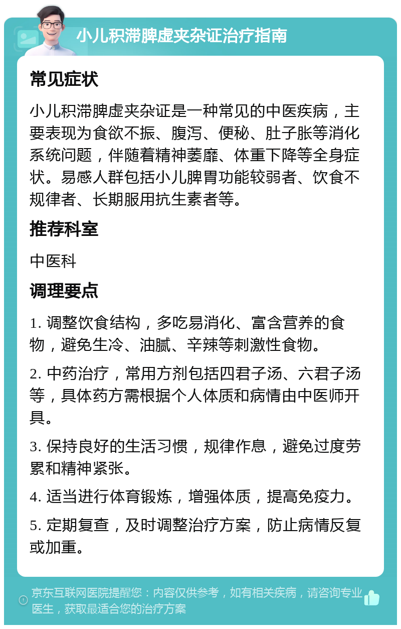 小儿积滞脾虚夹杂证治疗指南 常见症状 小儿积滞脾虚夹杂证是一种常见的中医疾病，主要表现为食欲不振、腹泻、便秘、肚子胀等消化系统问题，伴随着精神萎靡、体重下降等全身症状。易感人群包括小儿脾胃功能较弱者、饮食不规律者、长期服用抗生素者等。 推荐科室 中医科 调理要点 1. 调整饮食结构，多吃易消化、富含营养的食物，避免生冷、油腻、辛辣等刺激性食物。 2. 中药治疗，常用方剂包括四君子汤、六君子汤等，具体药方需根据个人体质和病情由中医师开具。 3. 保持良好的生活习惯，规律作息，避免过度劳累和精神紧张。 4. 适当进行体育锻炼，增强体质，提高免疫力。 5. 定期复查，及时调整治疗方案，防止病情反复或加重。