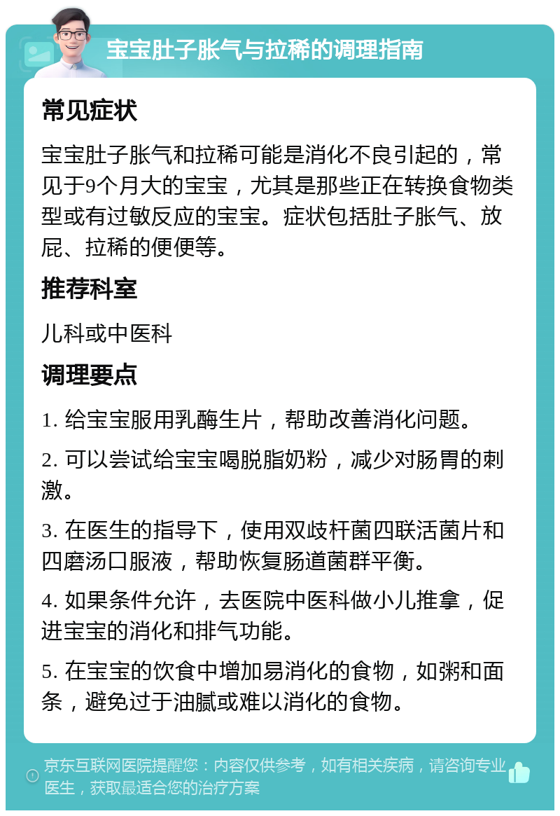 宝宝肚子胀气与拉稀的调理指南 常见症状 宝宝肚子胀气和拉稀可能是消化不良引起的，常见于9个月大的宝宝，尤其是那些正在转换食物类型或有过敏反应的宝宝。症状包括肚子胀气、放屁、拉稀的便便等。 推荐科室 儿科或中医科 调理要点 1. 给宝宝服用乳酶生片，帮助改善消化问题。 2. 可以尝试给宝宝喝脱脂奶粉，减少对肠胃的刺激。 3. 在医生的指导下，使用双歧杆菌四联活菌片和四磨汤口服液，帮助恢复肠道菌群平衡。 4. 如果条件允许，去医院中医科做小儿推拿，促进宝宝的消化和排气功能。 5. 在宝宝的饮食中增加易消化的食物，如粥和面条，避免过于油腻或难以消化的食物。