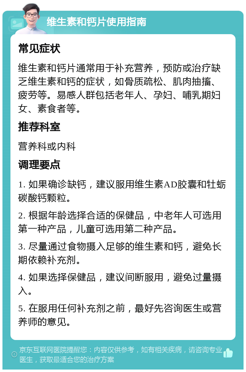 维生素和钙片使用指南 常见症状 维生素和钙片通常用于补充营养，预防或治疗缺乏维生素和钙的症状，如骨质疏松、肌肉抽搐、疲劳等。易感人群包括老年人、孕妇、哺乳期妇女、素食者等。 推荐科室 营养科或内科 调理要点 1. 如果确诊缺钙，建议服用维生素AD胶囊和牡蛎碳酸钙颗粒。 2. 根据年龄选择合适的保健品，中老年人可选用第一种产品，儿童可选用第二种产品。 3. 尽量通过食物摄入足够的维生素和钙，避免长期依赖补充剂。 4. 如果选择保健品，建议间断服用，避免过量摄入。 5. 在服用任何补充剂之前，最好先咨询医生或营养师的意见。