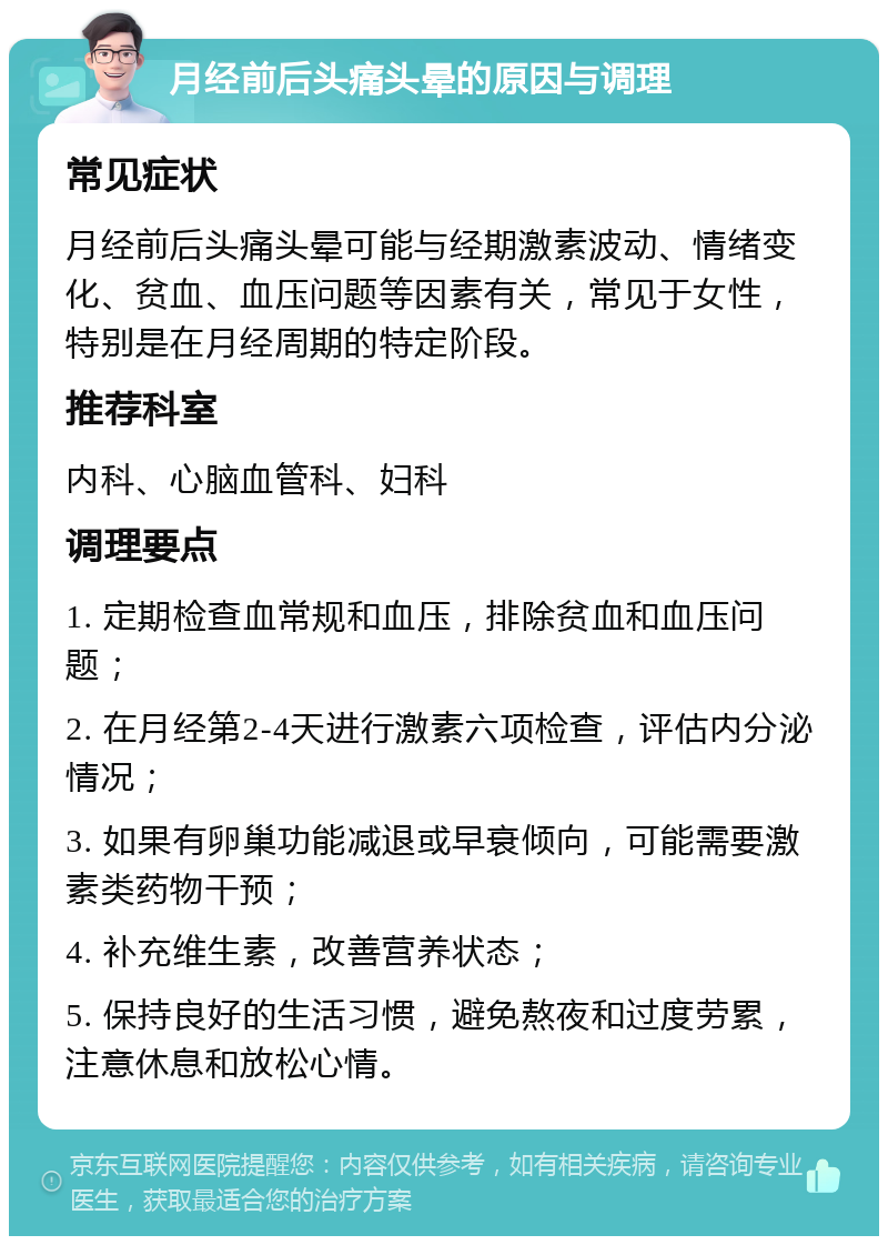 月经前后头痛头晕的原因与调理 常见症状 月经前后头痛头晕可能与经期激素波动、情绪变化、贫血、血压问题等因素有关，常见于女性，特别是在月经周期的特定阶段。 推荐科室 内科、心脑血管科、妇科 调理要点 1. 定期检查血常规和血压，排除贫血和血压问题； 2. 在月经第2-4天进行激素六项检查，评估内分泌情况； 3. 如果有卵巢功能减退或早衰倾向，可能需要激素类药物干预； 4. 补充维生素，改善营养状态； 5. 保持良好的生活习惯，避免熬夜和过度劳累，注意休息和放松心情。