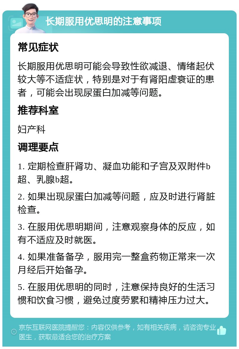 长期服用优思明的注意事项 常见症状 长期服用优思明可能会导致性欲减退、情绪起伏较大等不适症状，特别是对于有肾阳虚衰证的患者，可能会出现尿蛋白加减等问题。 推荐科室 妇产科 调理要点 1. 定期检查肝肾功、凝血功能和子宫及双附件b超、乳腺b超。 2. 如果出现尿蛋白加减等问题，应及时进行肾脏检查。 3. 在服用优思明期间，注意观察身体的反应，如有不适应及时就医。 4. 如果准备备孕，服用完一整盒药物正常来一次月经后开始备孕。 5. 在服用优思明的同时，注意保持良好的生活习惯和饮食习惯，避免过度劳累和精神压力过大。