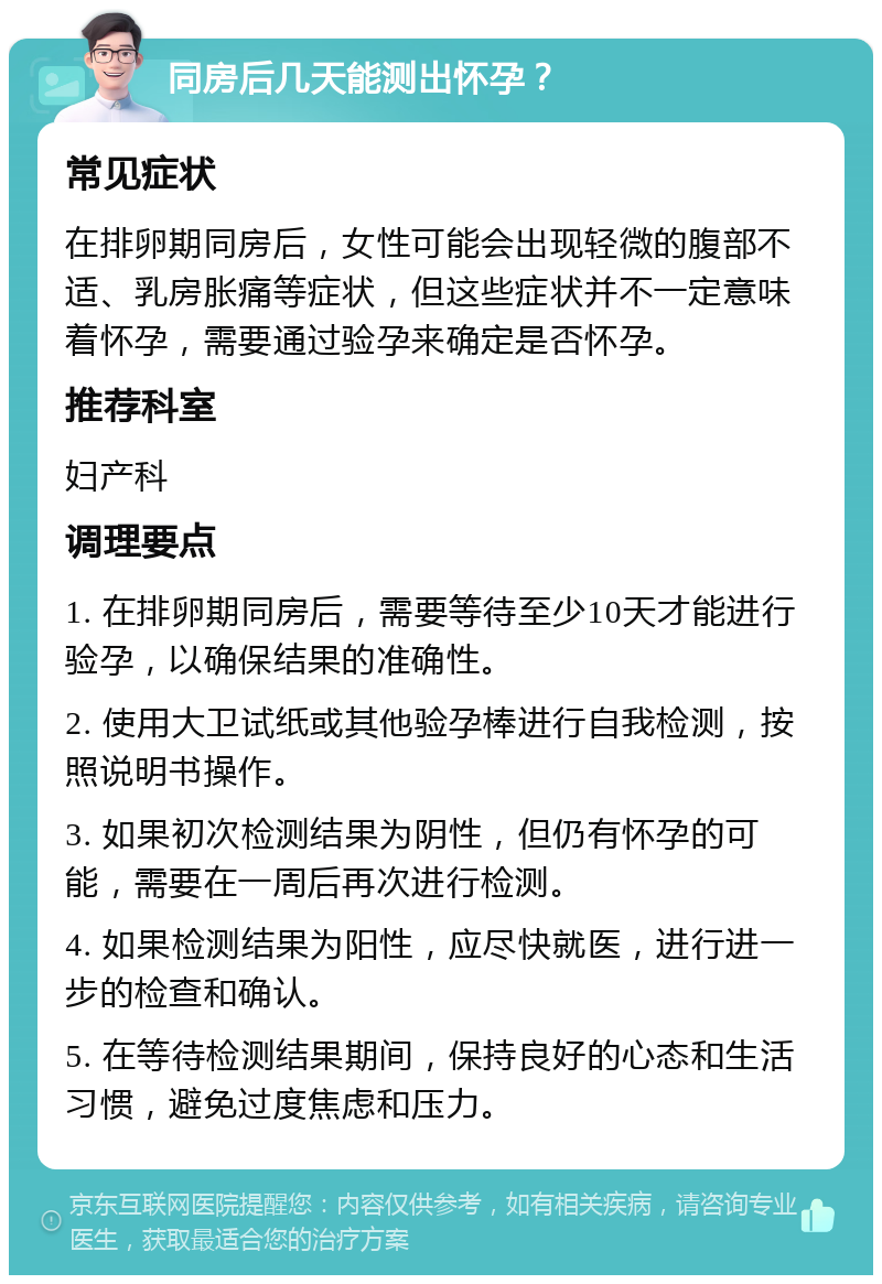 同房后几天能测出怀孕？ 常见症状 在排卵期同房后，女性可能会出现轻微的腹部不适、乳房胀痛等症状，但这些症状并不一定意味着怀孕，需要通过验孕来确定是否怀孕。 推荐科室 妇产科 调理要点 1. 在排卵期同房后，需要等待至少10天才能进行验孕，以确保结果的准确性。 2. 使用大卫试纸或其他验孕棒进行自我检测，按照说明书操作。 3. 如果初次检测结果为阴性，但仍有怀孕的可能，需要在一周后再次进行检测。 4. 如果检测结果为阳性，应尽快就医，进行进一步的检查和确认。 5. 在等待检测结果期间，保持良好的心态和生活习惯，避免过度焦虑和压力。