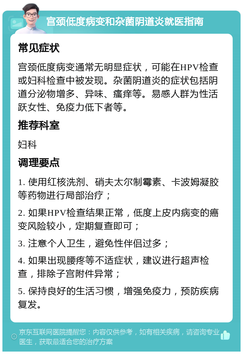 宫颈低度病变和杂菌阴道炎就医指南 常见症状 宫颈低度病变通常无明显症状，可能在HPV检查或妇科检查中被发现。杂菌阴道炎的症状包括阴道分泌物增多、异味、瘙痒等。易感人群为性活跃女性、免疫力低下者等。 推荐科室 妇科 调理要点 1. 使用红核洗剂、硝夫太尔制霉素、卡波姆凝胶等药物进行局部治疗； 2. 如果HPV检查结果正常，低度上皮内病变的癌变风险较小，定期复查即可； 3. 注意个人卫生，避免性伴侣过多； 4. 如果出现腰疼等不适症状，建议进行超声检查，排除子宫附件异常； 5. 保持良好的生活习惯，增强免疫力，预防疾病复发。