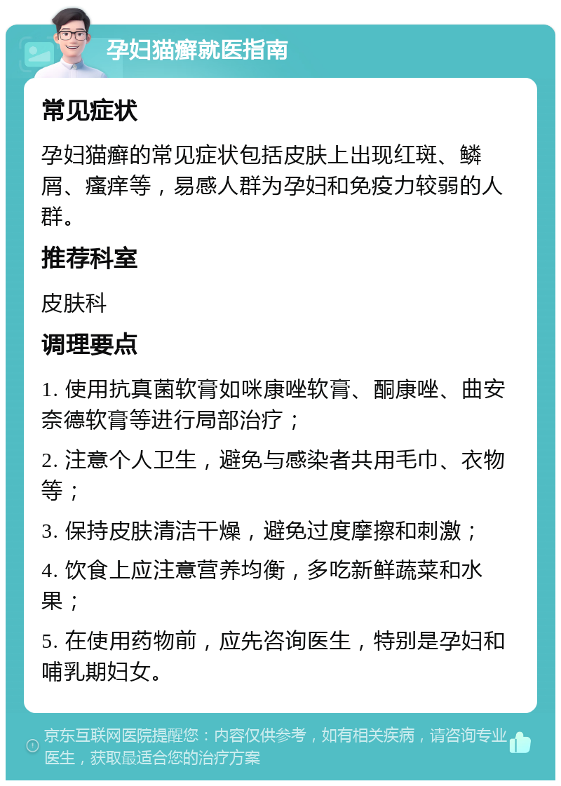 孕妇猫癣就医指南 常见症状 孕妇猫癣的常见症状包括皮肤上出现红斑、鳞屑、瘙痒等，易感人群为孕妇和免疫力较弱的人群。 推荐科室 皮肤科 调理要点 1. 使用抗真菌软膏如咪康唑软膏、酮康唑、曲安奈德软膏等进行局部治疗； 2. 注意个人卫生，避免与感染者共用毛巾、衣物等； 3. 保持皮肤清洁干燥，避免过度摩擦和刺激； 4. 饮食上应注意营养均衡，多吃新鲜蔬菜和水果； 5. 在使用药物前，应先咨询医生，特别是孕妇和哺乳期妇女。