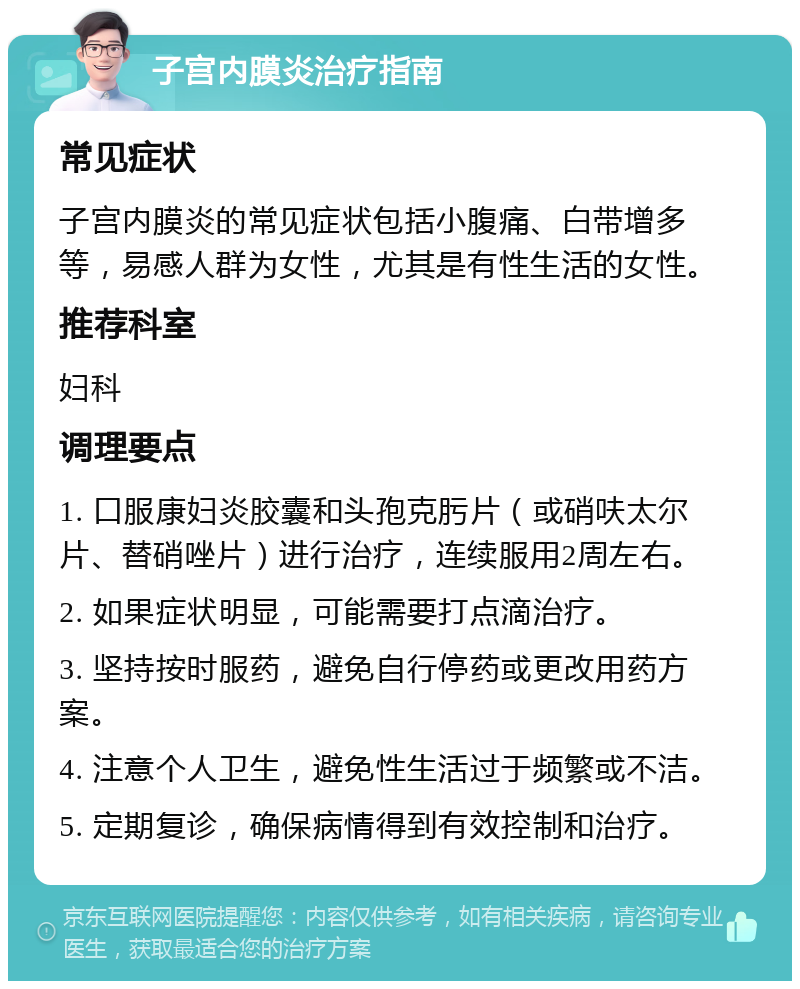 子宫内膜炎治疗指南 常见症状 子宫内膜炎的常见症状包括小腹痛、白带增多等，易感人群为女性，尤其是有性生活的女性。 推荐科室 妇科 调理要点 1. 口服康妇炎胶囊和头孢克肟片（或硝呋太尔片、替硝唑片）进行治疗，连续服用2周左右。 2. 如果症状明显，可能需要打点滴治疗。 3. 坚持按时服药，避免自行停药或更改用药方案。 4. 注意个人卫生，避免性生活过于频繁或不洁。 5. 定期复诊，确保病情得到有效控制和治疗。