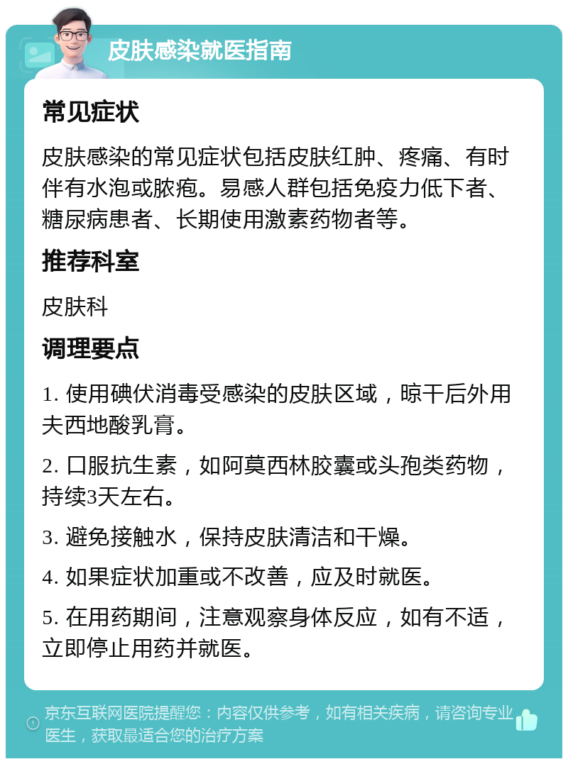 皮肤感染就医指南 常见症状 皮肤感染的常见症状包括皮肤红肿、疼痛、有时伴有水泡或脓疱。易感人群包括免疫力低下者、糖尿病患者、长期使用激素药物者等。 推荐科室 皮肤科 调理要点 1. 使用碘伏消毒受感染的皮肤区域，晾干后外用夫西地酸乳膏。 2. 口服抗生素，如阿莫西林胶囊或头孢类药物，持续3天左右。 3. 避免接触水，保持皮肤清洁和干燥。 4. 如果症状加重或不改善，应及时就医。 5. 在用药期间，注意观察身体反应，如有不适，立即停止用药并就医。