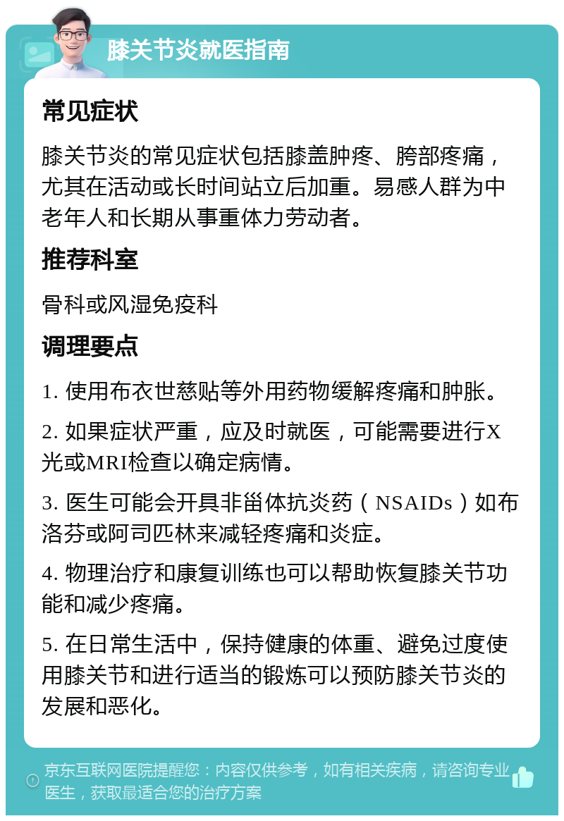 膝关节炎就医指南 常见症状 膝关节炎的常见症状包括膝盖肿疼、胯部疼痛，尤其在活动或长时间站立后加重。易感人群为中老年人和长期从事重体力劳动者。 推荐科室 骨科或风湿免疫科 调理要点 1. 使用布衣世慈贴等外用药物缓解疼痛和肿胀。 2. 如果症状严重，应及时就医，可能需要进行X光或MRI检查以确定病情。 3. 医生可能会开具非甾体抗炎药（NSAIDs）如布洛芬或阿司匹林来减轻疼痛和炎症。 4. 物理治疗和康复训练也可以帮助恢复膝关节功能和减少疼痛。 5. 在日常生活中，保持健康的体重、避免过度使用膝关节和进行适当的锻炼可以预防膝关节炎的发展和恶化。