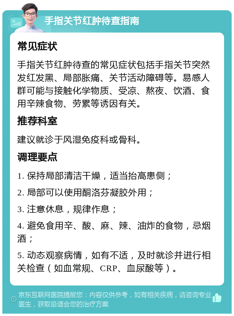 手指关节红肿待查指南 常见症状 手指关节红肿待查的常见症状包括手指关节突然发红发黑、局部胀痛、关节活动障碍等。易感人群可能与接触化学物质、受凉、熬夜、饮酒、食用辛辣食物、劳累等诱因有关。 推荐科室 建议就诊于风湿免疫科或骨科。 调理要点 1. 保持局部清洁干燥，适当抬高患侧； 2. 局部可以使用酮洛芬凝胶外用； 3. 注意休息，规律作息； 4. 避免食用辛、酸、麻、辣、油炸的食物，忌烟酒； 5. 动态观察病情，如有不适，及时就诊并进行相关检查（如血常规、CRP、血尿酸等）。