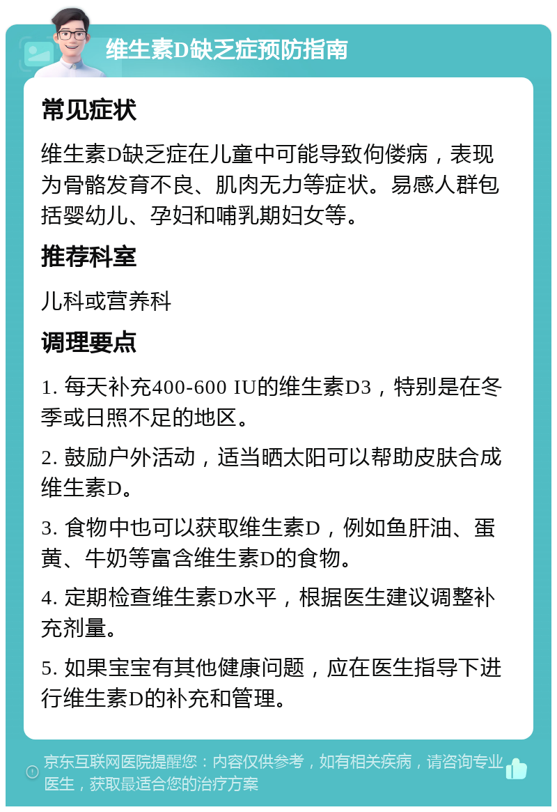 维生素D缺乏症预防指南 常见症状 维生素D缺乏症在儿童中可能导致佝偻病，表现为骨骼发育不良、肌肉无力等症状。易感人群包括婴幼儿、孕妇和哺乳期妇女等。 推荐科室 儿科或营养科 调理要点 1. 每天补充400-600 IU的维生素D3，特别是在冬季或日照不足的地区。 2. 鼓励户外活动，适当晒太阳可以帮助皮肤合成维生素D。 3. 食物中也可以获取维生素D，例如鱼肝油、蛋黄、牛奶等富含维生素D的食物。 4. 定期检查维生素D水平，根据医生建议调整补充剂量。 5. 如果宝宝有其他健康问题，应在医生指导下进行维生素D的补充和管理。