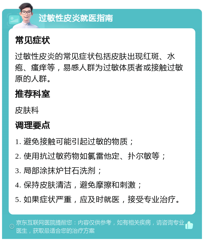 过敏性皮炎就医指南 常见症状 过敏性皮炎的常见症状包括皮肤出现红斑、水疱、瘙痒等，易感人群为过敏体质者或接触过敏原的人群。 推荐科室 皮肤科 调理要点 1. 避免接触可能引起过敏的物质； 2. 使用抗过敏药物如氯雷他定、扑尔敏等； 3. 局部涂抹炉甘石洗剂； 4. 保持皮肤清洁，避免摩擦和刺激； 5. 如果症状严重，应及时就医，接受专业治疗。