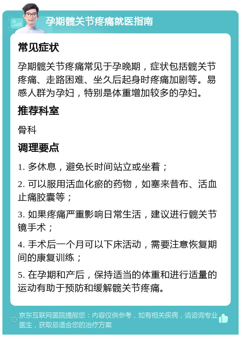 孕期髋关节疼痛就医指南 常见症状 孕期髋关节疼痛常见于孕晚期，症状包括髋关节疼痛、走路困难、坐久后起身时疼痛加剧等。易感人群为孕妇，特别是体重增加较多的孕妇。 推荐科室 骨科 调理要点 1. 多休息，避免长时间站立或坐着； 2. 可以服用活血化瘀的药物，如塞来昔布、活血止痛胶囊等； 3. 如果疼痛严重影响日常生活，建议进行髋关节镜手术； 4. 手术后一个月可以下床活动，需要注意恢复期间的康复训练； 5. 在孕期和产后，保持适当的体重和进行适量的运动有助于预防和缓解髋关节疼痛。