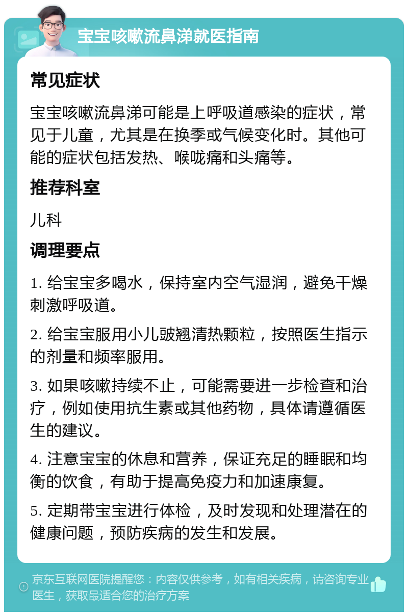 宝宝咳嗽流鼻涕就医指南 常见症状 宝宝咳嗽流鼻涕可能是上呼吸道感染的症状，常见于儿童，尤其是在换季或气候变化时。其他可能的症状包括发热、喉咙痛和头痛等。 推荐科室 儿科 调理要点 1. 给宝宝多喝水，保持室内空气湿润，避免干燥刺激呼吸道。 2. 给宝宝服用小儿䜵翘清热颗粒，按照医生指示的剂量和频率服用。 3. 如果咳嗽持续不止，可能需要进一步检查和治疗，例如使用抗生素或其他药物，具体请遵循医生的建议。 4. 注意宝宝的休息和营养，保证充足的睡眠和均衡的饮食，有助于提高免疫力和加速康复。 5. 定期带宝宝进行体检，及时发现和处理潜在的健康问题，预防疾病的发生和发展。