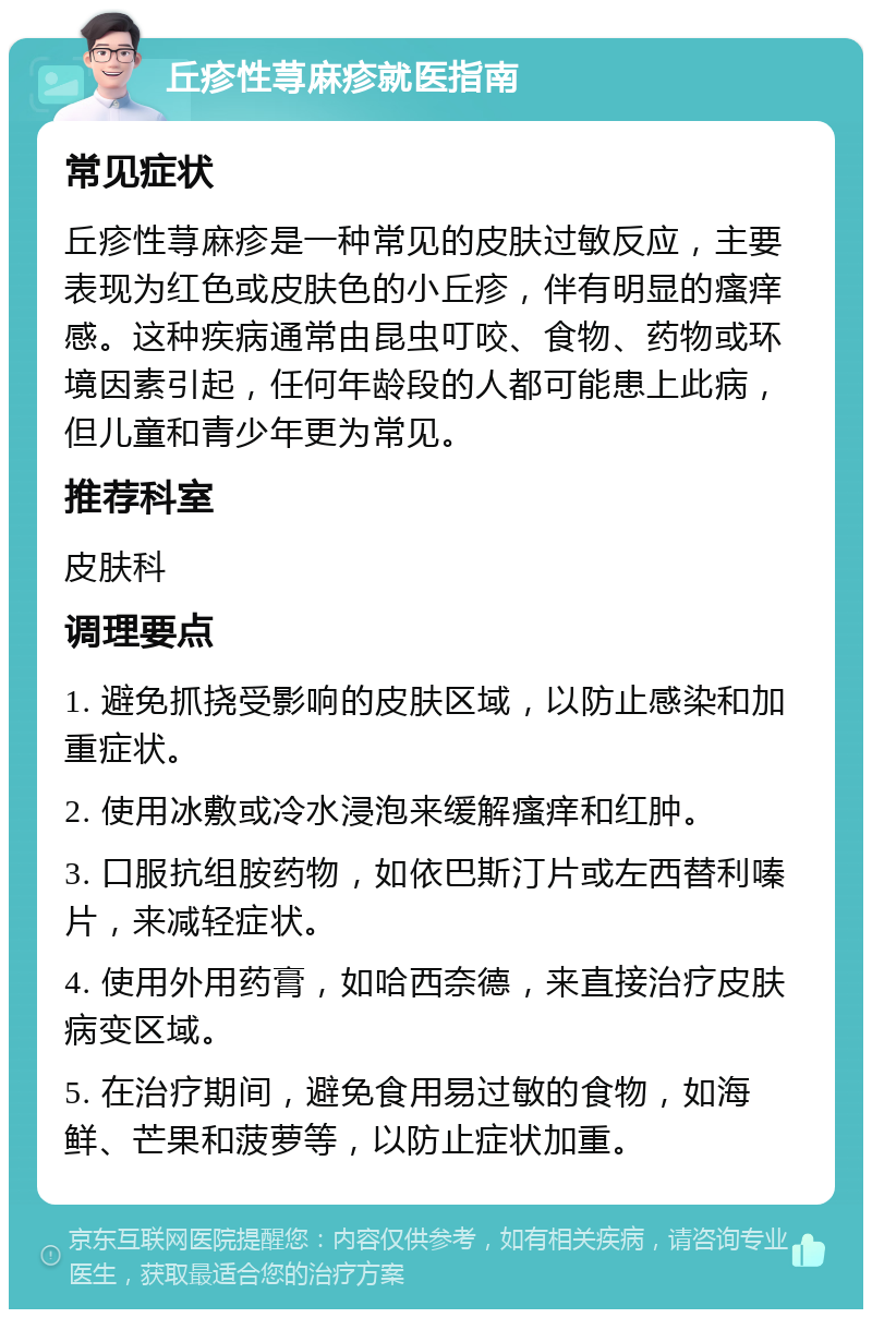 丘疹性荨麻疹就医指南 常见症状 丘疹性荨麻疹是一种常见的皮肤过敏反应，主要表现为红色或皮肤色的小丘疹，伴有明显的瘙痒感。这种疾病通常由昆虫叮咬、食物、药物或环境因素引起，任何年龄段的人都可能患上此病，但儿童和青少年更为常见。 推荐科室 皮肤科 调理要点 1. 避免抓挠受影响的皮肤区域，以防止感染和加重症状。 2. 使用冰敷或冷水浸泡来缓解瘙痒和红肿。 3. 口服抗组胺药物，如依巴斯汀片或左西替利嗪片，来减轻症状。 4. 使用外用药膏，如哈西奈德，来直接治疗皮肤病变区域。 5. 在治疗期间，避免食用易过敏的食物，如海鲜、芒果和菠萝等，以防止症状加重。