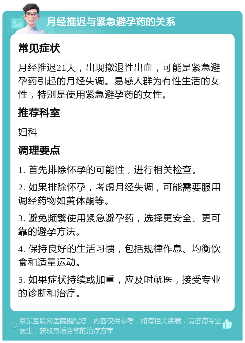 月经推迟与紧急避孕药的关系 常见症状 月经推迟21天，出现撤退性出血，可能是紧急避孕药引起的月经失调。易感人群为有性生活的女性，特别是使用紧急避孕药的女性。 推荐科室 妇科 调理要点 1. 首先排除怀孕的可能性，进行相关检查。 2. 如果排除怀孕，考虑月经失调，可能需要服用调经药物如黄体酮等。 3. 避免频繁使用紧急避孕药，选择更安全、更可靠的避孕方法。 4. 保持良好的生活习惯，包括规律作息、均衡饮食和适量运动。 5. 如果症状持续或加重，应及时就医，接受专业的诊断和治疗。