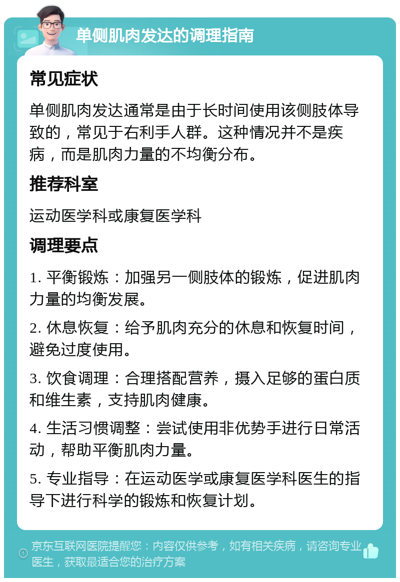 单侧肌肉发达的调理指南 常见症状 单侧肌肉发达通常是由于长时间使用该侧肢体导致的，常见于右利手人群。这种情况并不是疾病，而是肌肉力量的不均衡分布。 推荐科室 运动医学科或康复医学科 调理要点 1. 平衡锻炼：加强另一侧肢体的锻炼，促进肌肉力量的均衡发展。 2. 休息恢复：给予肌肉充分的休息和恢复时间，避免过度使用。 3. 饮食调理：合理搭配营养，摄入足够的蛋白质和维生素，支持肌肉健康。 4. 生活习惯调整：尝试使用非优势手进行日常活动，帮助平衡肌肉力量。 5. 专业指导：在运动医学或康复医学科医生的指导下进行科学的锻炼和恢复计划。