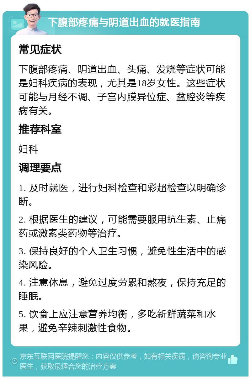 下腹部疼痛与阴道出血的就医指南 常见症状 下腹部疼痛、阴道出血、头痛、发烧等症状可能是妇科疾病的表现，尤其是18岁女性。这些症状可能与月经不调、子宫内膜异位症、盆腔炎等疾病有关。 推荐科室 妇科 调理要点 1. 及时就医，进行妇科检查和彩超检查以明确诊断。 2. 根据医生的建议，可能需要服用抗生素、止痛药或激素类药物等治疗。 3. 保持良好的个人卫生习惯，避免性生活中的感染风险。 4. 注意休息，避免过度劳累和熬夜，保持充足的睡眠。 5. 饮食上应注意营养均衡，多吃新鲜蔬菜和水果，避免辛辣刺激性食物。