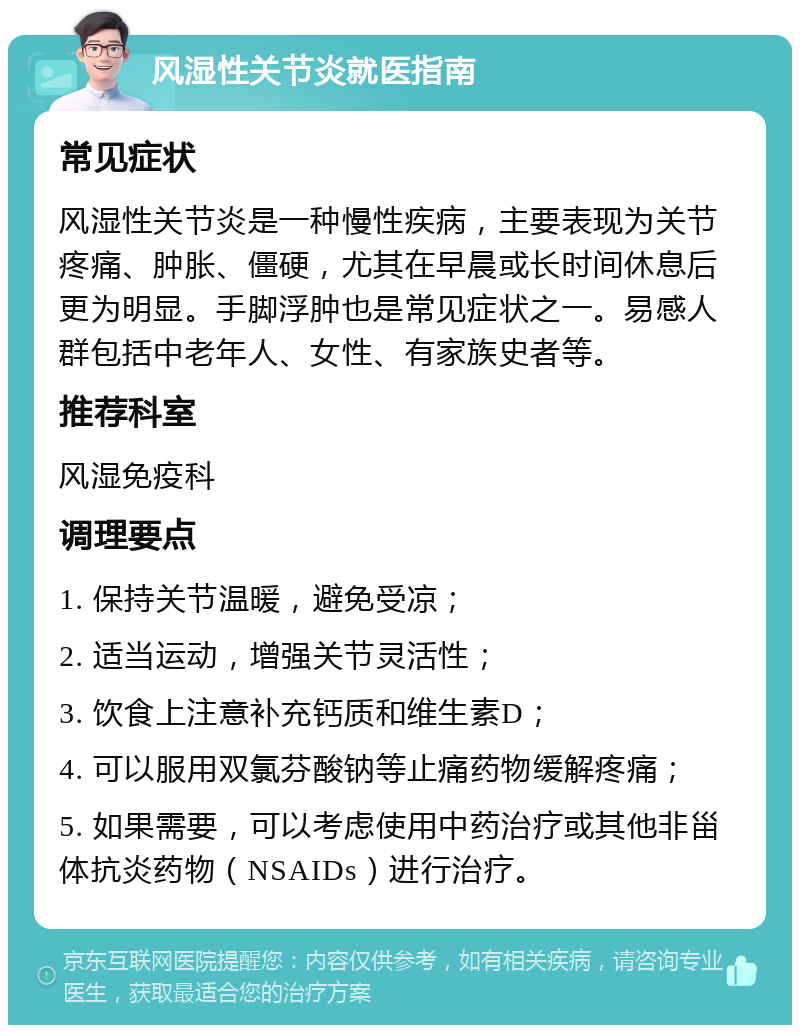 风湿性关节炎就医指南 常见症状 风湿性关节炎是一种慢性疾病，主要表现为关节疼痛、肿胀、僵硬，尤其在早晨或长时间休息后更为明显。手脚浮肿也是常见症状之一。易感人群包括中老年人、女性、有家族史者等。 推荐科室 风湿免疫科 调理要点 1. 保持关节温暖，避免受凉； 2. 适当运动，增强关节灵活性； 3. 饮食上注意补充钙质和维生素D； 4. 可以服用双氯芬酸钠等止痛药物缓解疼痛； 5. 如果需要，可以考虑使用中药治疗或其他非甾体抗炎药物（NSAIDs）进行治疗。