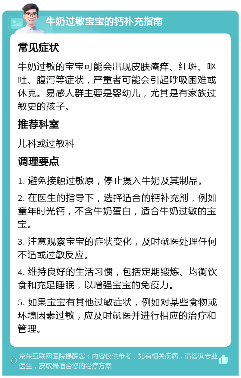 牛奶过敏宝宝的钙补充指南 常见症状 牛奶过敏的宝宝可能会出现皮肤瘙痒、红斑、呕吐、腹泻等症状，严重者可能会引起呼吸困难或休克。易感人群主要是婴幼儿，尤其是有家族过敏史的孩子。 推荐科室 儿科或过敏科 调理要点 1. 避免接触过敏原，停止摄入牛奶及其制品。 2. 在医生的指导下，选择适合的钙补充剂，例如童年时光钙，不含牛奶蛋白，适合牛奶过敏的宝宝。 3. 注意观察宝宝的症状变化，及时就医处理任何不适或过敏反应。 4. 维持良好的生活习惯，包括定期锻炼、均衡饮食和充足睡眠，以增强宝宝的免疫力。 5. 如果宝宝有其他过敏症状，例如对某些食物或环境因素过敏，应及时就医并进行相应的治疗和管理。