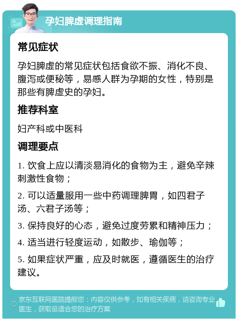 孕妇脾虚调理指南 常见症状 孕妇脾虚的常见症状包括食欲不振、消化不良、腹泻或便秘等，易感人群为孕期的女性，特别是那些有脾虚史的孕妇。 推荐科室 妇产科或中医科 调理要点 1. 饮食上应以清淡易消化的食物为主，避免辛辣刺激性食物； 2. 可以适量服用一些中药调理脾胃，如四君子汤、六君子汤等； 3. 保持良好的心态，避免过度劳累和精神压力； 4. 适当进行轻度运动，如散步、瑜伽等； 5. 如果症状严重，应及时就医，遵循医生的治疗建议。