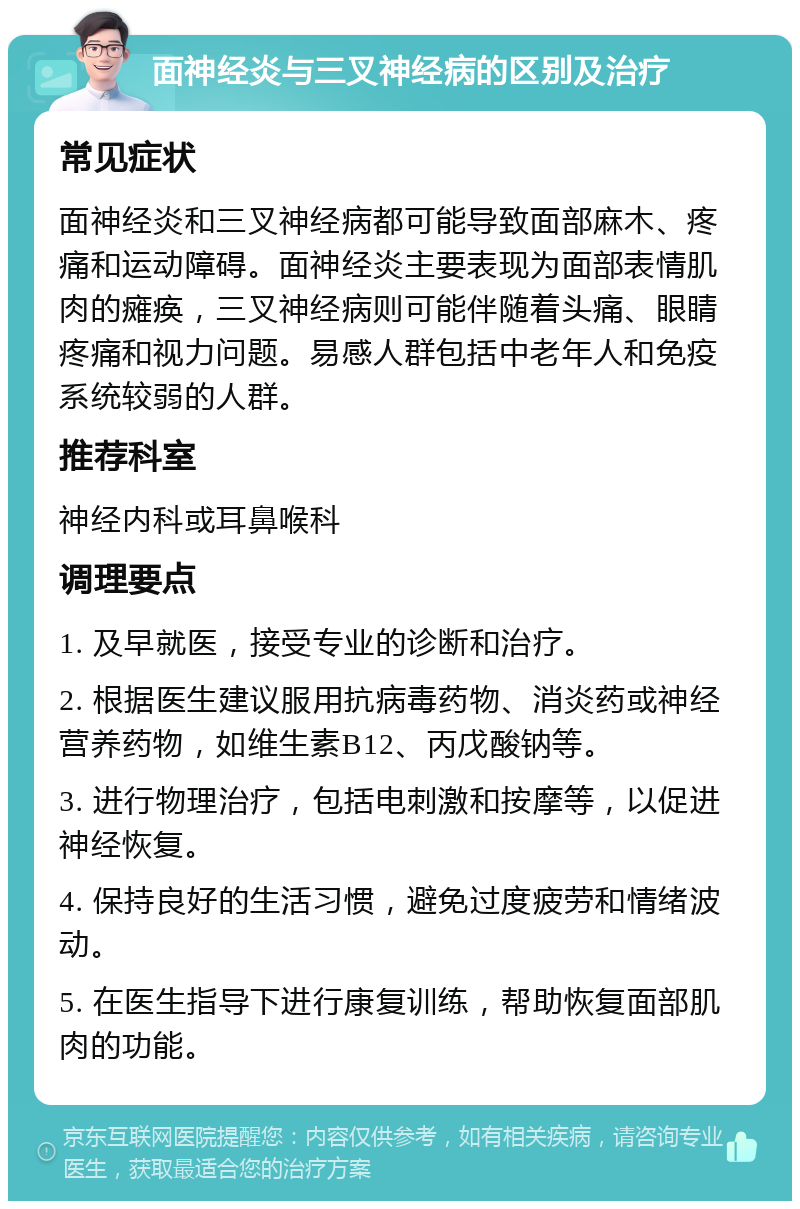 面神经炎与三叉神经病的区别及治疗 常见症状 面神经炎和三叉神经病都可能导致面部麻木、疼痛和运动障碍。面神经炎主要表现为面部表情肌肉的瘫痪，三叉神经病则可能伴随着头痛、眼睛疼痛和视力问题。易感人群包括中老年人和免疫系统较弱的人群。 推荐科室 神经内科或耳鼻喉科 调理要点 1. 及早就医，接受专业的诊断和治疗。 2. 根据医生建议服用抗病毒药物、消炎药或神经营养药物，如维生素B12、丙戊酸钠等。 3. 进行物理治疗，包括电刺激和按摩等，以促进神经恢复。 4. 保持良好的生活习惯，避免过度疲劳和情绪波动。 5. 在医生指导下进行康复训练，帮助恢复面部肌肉的功能。