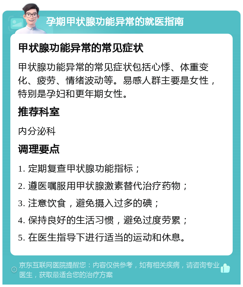 孕期甲状腺功能异常的就医指南 甲状腺功能异常的常见症状 甲状腺功能异常的常见症状包括心悸、体重变化、疲劳、情绪波动等。易感人群主要是女性，特别是孕妇和更年期女性。 推荐科室 内分泌科 调理要点 1. 定期复查甲状腺功能指标； 2. 遵医嘱服用甲状腺激素替代治疗药物； 3. 注意饮食，避免摄入过多的碘； 4. 保持良好的生活习惯，避免过度劳累； 5. 在医生指导下进行适当的运动和休息。