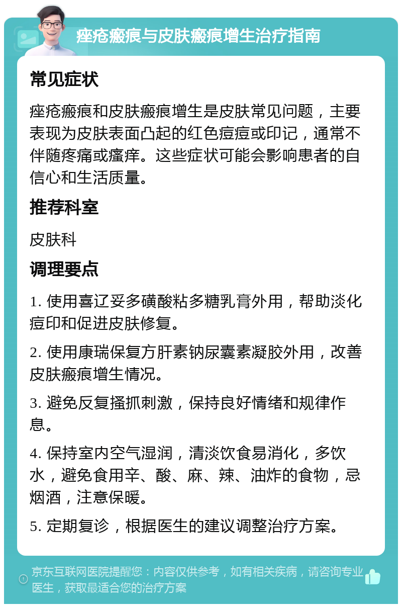 痤疮瘢痕与皮肤瘢痕增生治疗指南 常见症状 痤疮瘢痕和皮肤瘢痕增生是皮肤常见问题，主要表现为皮肤表面凸起的红色痘痘或印记，通常不伴随疼痛或瘙痒。这些症状可能会影响患者的自信心和生活质量。 推荐科室 皮肤科 调理要点 1. 使用喜辽妥多磺酸粘多糖乳膏外用，帮助淡化痘印和促进皮肤修复。 2. 使用康瑞保复方肝素钠尿囊素凝胶外用，改善皮肤瘢痕增生情况。 3. 避免反复搔抓刺激，保持良好情绪和规律作息。 4. 保持室内空气湿润，清淡饮食易消化，多饮水，避免食用辛、酸、麻、辣、油炸的食物，忌烟酒，注意保暖。 5. 定期复诊，根据医生的建议调整治疗方案。