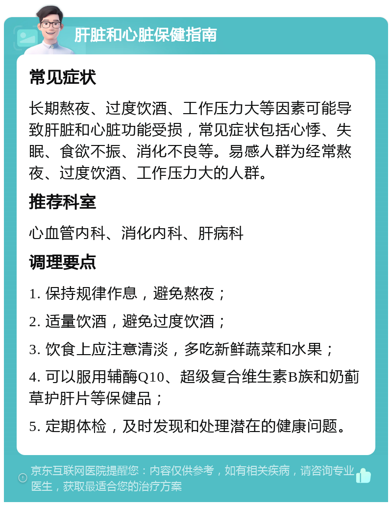 肝脏和心脏保健指南 常见症状 长期熬夜、过度饮酒、工作压力大等因素可能导致肝脏和心脏功能受损，常见症状包括心悸、失眠、食欲不振、消化不良等。易感人群为经常熬夜、过度饮酒、工作压力大的人群。 推荐科室 心血管内科、消化内科、肝病科 调理要点 1. 保持规律作息，避免熬夜； 2. 适量饮酒，避免过度饮酒； 3. 饮食上应注意清淡，多吃新鲜蔬菜和水果； 4. 可以服用辅酶Q10、超级复合维生素B族和奶蓟草护肝片等保健品； 5. 定期体检，及时发现和处理潜在的健康问题。