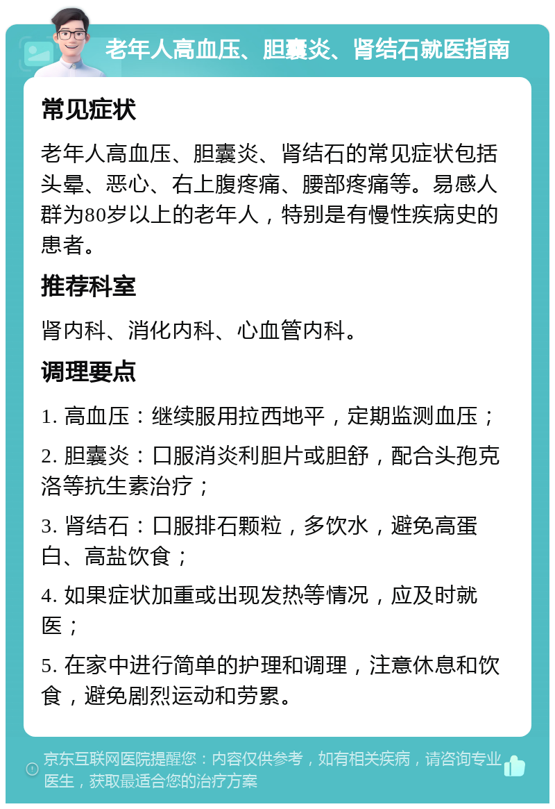 老年人高血压、胆囊炎、肾结石就医指南 常见症状 老年人高血压、胆囊炎、肾结石的常见症状包括头晕、恶心、右上腹疼痛、腰部疼痛等。易感人群为80岁以上的老年人，特别是有慢性疾病史的患者。 推荐科室 肾内科、消化内科、心血管内科。 调理要点 1. 高血压：继续服用拉西地平，定期监测血压； 2. 胆囊炎：口服消炎利胆片或胆舒，配合头孢克洛等抗生素治疗； 3. 肾结石：口服排石颗粒，多饮水，避免高蛋白、高盐饮食； 4. 如果症状加重或出现发热等情况，应及时就医； 5. 在家中进行简单的护理和调理，注意休息和饮食，避免剧烈运动和劳累。