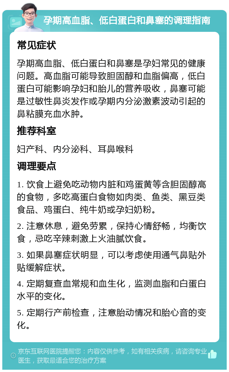 孕期高血脂、低白蛋白和鼻塞的调理指南 常见症状 孕期高血脂、低白蛋白和鼻塞是孕妇常见的健康问题。高血脂可能导致胆固醇和血脂偏高，低白蛋白可能影响孕妇和胎儿的营养吸收，鼻塞可能是过敏性鼻炎发作或孕期内分泌激素波动引起的鼻粘膜充血水肿。 推荐科室 妇产科、内分泌科、耳鼻喉科 调理要点 1. 饮食上避免吃动物内脏和鸡蛋黄等含胆固醇高的食物，多吃高蛋白食物如肉类、鱼类、黑豆类食品、鸡蛋白、纯牛奶或孕妇奶粉。 2. 注意休息，避免劳累，保持心情舒畅，均衡饮食，忌吃辛辣刺激上火油腻饮食。 3. 如果鼻塞症状明显，可以考虑使用通气鼻贴外贴缓解症状。 4. 定期复查血常规和血生化，监测血脂和白蛋白水平的变化。 5. 定期行产前检查，注意胎动情况和胎心音的变化。