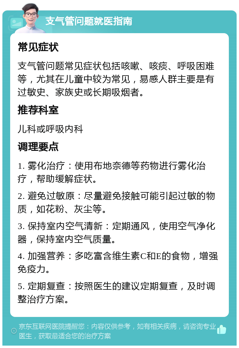 支气管问题就医指南 常见症状 支气管问题常见症状包括咳嗽、咳痰、呼吸困难等，尤其在儿童中较为常见，易感人群主要是有过敏史、家族史或长期吸烟者。 推荐科室 儿科或呼吸内科 调理要点 1. 雾化治疗：使用布地奈德等药物进行雾化治疗，帮助缓解症状。 2. 避免过敏原：尽量避免接触可能引起过敏的物质，如花粉、灰尘等。 3. 保持室内空气清新：定期通风，使用空气净化器，保持室内空气质量。 4. 加强营养：多吃富含维生素C和E的食物，增强免疫力。 5. 定期复查：按照医生的建议定期复查，及时调整治疗方案。