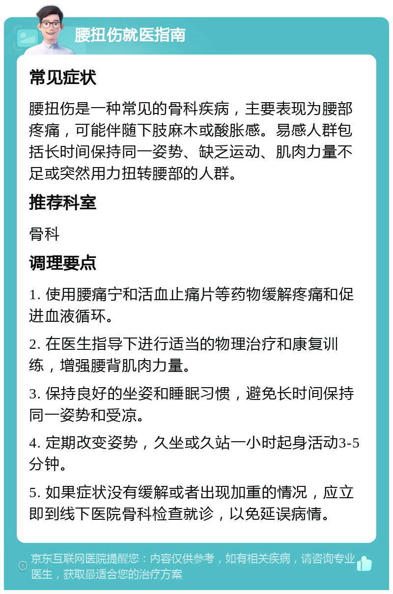 腰扭伤就医指南 常见症状 腰扭伤是一种常见的骨科疾病，主要表现为腰部疼痛，可能伴随下肢麻木或酸胀感。易感人群包括长时间保持同一姿势、缺乏运动、肌肉力量不足或突然用力扭转腰部的人群。 推荐科室 骨科 调理要点 1. 使用腰痛宁和活血止痛片等药物缓解疼痛和促进血液循环。 2. 在医生指导下进行适当的物理治疗和康复训练，增强腰背肌肉力量。 3. 保持良好的坐姿和睡眠习惯，避免长时间保持同一姿势和受凉。 4. 定期改变姿势，久坐或久站一小时起身活动3-5分钟。 5. 如果症状没有缓解或者出现加重的情况，应立即到线下医院骨科检查就诊，以免延误病情。