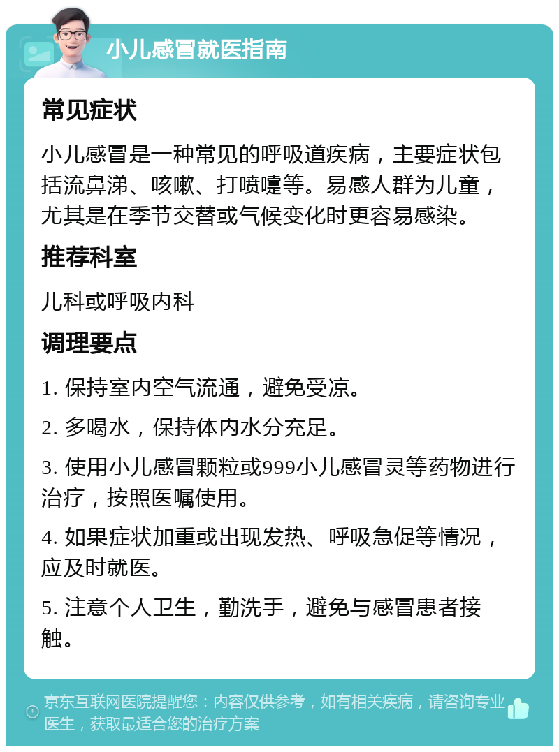 小儿感冒就医指南 常见症状 小儿感冒是一种常见的呼吸道疾病，主要症状包括流鼻涕、咳嗽、打喷嚏等。易感人群为儿童，尤其是在季节交替或气候变化时更容易感染。 推荐科室 儿科或呼吸内科 调理要点 1. 保持室内空气流通，避免受凉。 2. 多喝水，保持体内水分充足。 3. 使用小儿感冒颗粒或999小儿感冒灵等药物进行治疗，按照医嘱使用。 4. 如果症状加重或出现发热、呼吸急促等情况，应及时就医。 5. 注意个人卫生，勤洗手，避免与感冒患者接触。