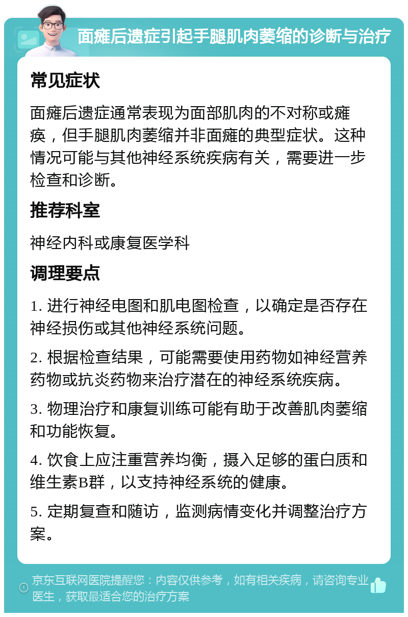 面瘫后遗症引起手腿肌肉萎缩的诊断与治疗 常见症状 面瘫后遗症通常表现为面部肌肉的不对称或瘫痪，但手腿肌肉萎缩并非面瘫的典型症状。这种情况可能与其他神经系统疾病有关，需要进一步检查和诊断。 推荐科室 神经内科或康复医学科 调理要点 1. 进行神经电图和肌电图检查，以确定是否存在神经损伤或其他神经系统问题。 2. 根据检查结果，可能需要使用药物如神经营养药物或抗炎药物来治疗潜在的神经系统疾病。 3. 物理治疗和康复训练可能有助于改善肌肉萎缩和功能恢复。 4. 饮食上应注重营养均衡，摄入足够的蛋白质和维生素B群，以支持神经系统的健康。 5. 定期复查和随访，监测病情变化并调整治疗方案。