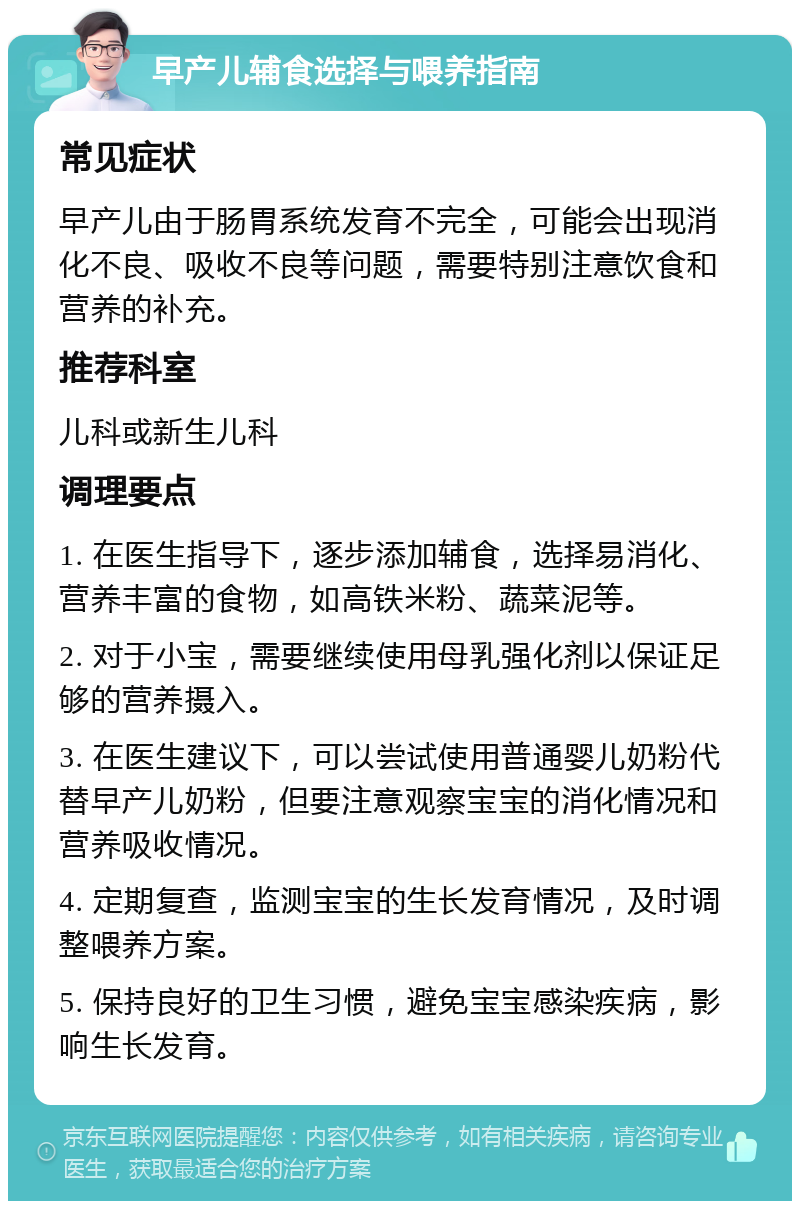 早产儿辅食选择与喂养指南 常见症状 早产儿由于肠胃系统发育不完全，可能会出现消化不良、吸收不良等问题，需要特别注意饮食和营养的补充。 推荐科室 儿科或新生儿科 调理要点 1. 在医生指导下，逐步添加辅食，选择易消化、营养丰富的食物，如高铁米粉、蔬菜泥等。 2. 对于小宝，需要继续使用母乳强化剂以保证足够的营养摄入。 3. 在医生建议下，可以尝试使用普通婴儿奶粉代替早产儿奶粉，但要注意观察宝宝的消化情况和营养吸收情况。 4. 定期复查，监测宝宝的生长发育情况，及时调整喂养方案。 5. 保持良好的卫生习惯，避免宝宝感染疾病，影响生长发育。