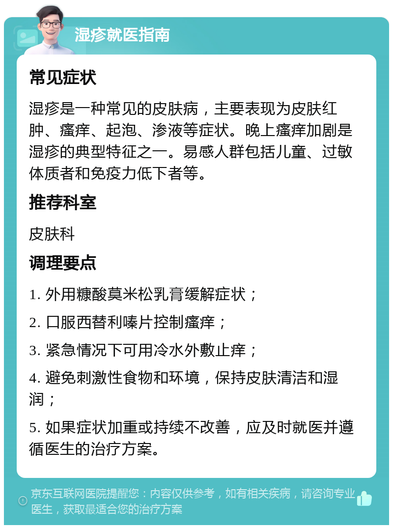 湿疹就医指南 常见症状 湿疹是一种常见的皮肤病，主要表现为皮肤红肿、瘙痒、起泡、渗液等症状。晚上瘙痒加剧是湿疹的典型特征之一。易感人群包括儿童、过敏体质者和免疫力低下者等。 推荐科室 皮肤科 调理要点 1. 外用糠酸莫米松乳膏缓解症状； 2. 口服西替利嗪片控制瘙痒； 3. 紧急情况下可用冷水外敷止痒； 4. 避免刺激性食物和环境，保持皮肤清洁和湿润； 5. 如果症状加重或持续不改善，应及时就医并遵循医生的治疗方案。