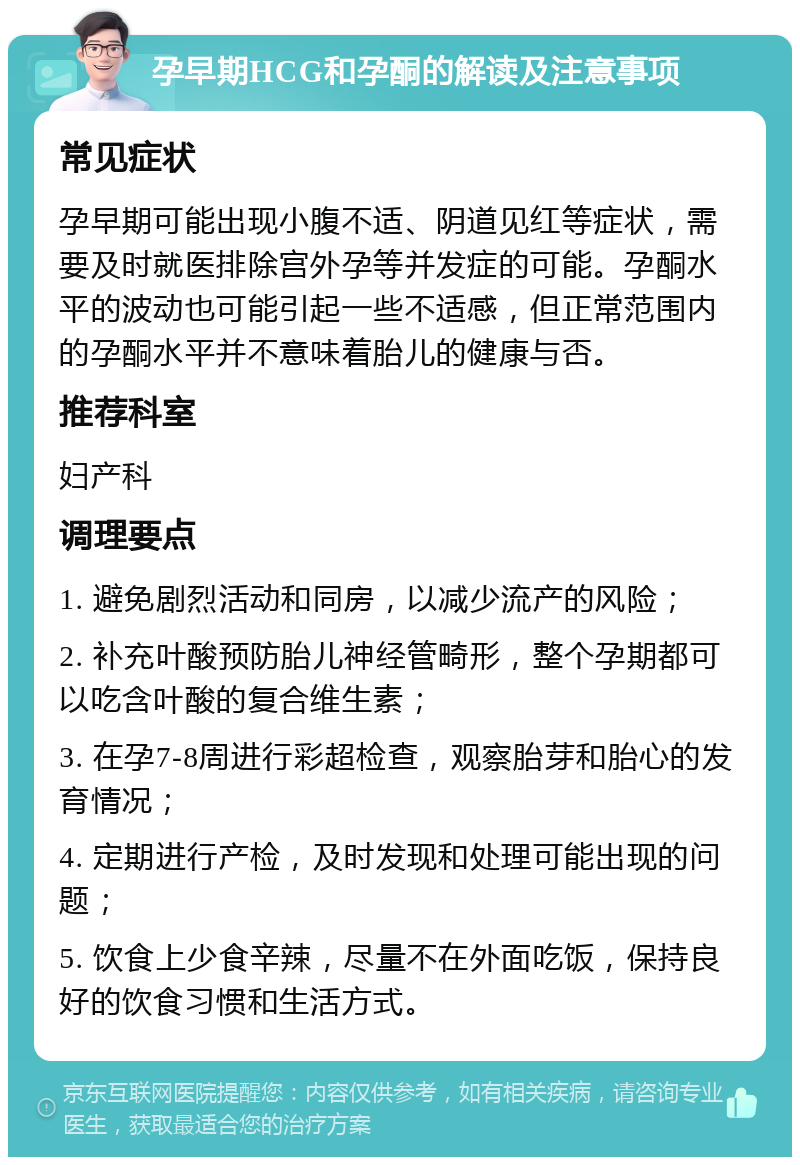 孕早期HCG和孕酮的解读及注意事项 常见症状 孕早期可能出现小腹不适、阴道见红等症状，需要及时就医排除宫外孕等并发症的可能。孕酮水平的波动也可能引起一些不适感，但正常范围内的孕酮水平并不意味着胎儿的健康与否。 推荐科室 妇产科 调理要点 1. 避免剧烈活动和同房，以减少流产的风险； 2. 补充叶酸预防胎儿神经管畸形，整个孕期都可以吃含叶酸的复合维生素； 3. 在孕7-8周进行彩超检查，观察胎芽和胎心的发育情况； 4. 定期进行产检，及时发现和处理可能出现的问题； 5. 饮食上少食辛辣，尽量不在外面吃饭，保持良好的饮食习惯和生活方式。