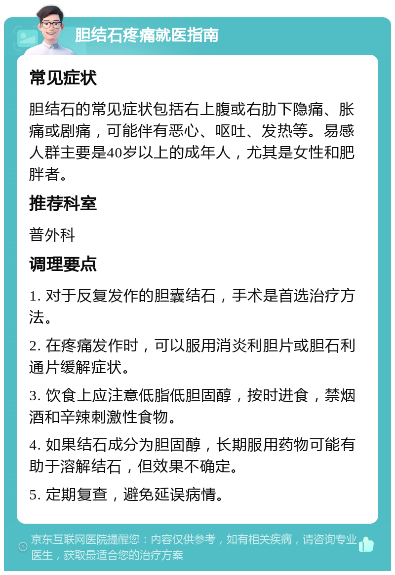 胆结石疼痛就医指南 常见症状 胆结石的常见症状包括右上腹或右肋下隐痛、胀痛或剧痛，可能伴有恶心、呕吐、发热等。易感人群主要是40岁以上的成年人，尤其是女性和肥胖者。 推荐科室 普外科 调理要点 1. 对于反复发作的胆囊结石，手术是首选治疗方法。 2. 在疼痛发作时，可以服用消炎利胆片或胆石利通片缓解症状。 3. 饮食上应注意低脂低胆固醇，按时进食，禁烟酒和辛辣刺激性食物。 4. 如果结石成分为胆固醇，长期服用药物可能有助于溶解结石，但效果不确定。 5. 定期复查，避免延误病情。