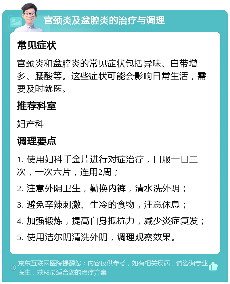 宫颈炎及盆腔炎的治疗与调理 常见症状 宫颈炎和盆腔炎的常见症状包括异味、白带增多、腰酸等。这些症状可能会影响日常生活，需要及时就医。 推荐科室 妇产科 调理要点 1. 使用妇科千金片进行对症治疗，口服一日三次，一次六片，连用2周； 2. 注意外阴卫生，勤换内裤，清水洗外阴； 3. 避免辛辣刺激、生冷的食物，注意休息； 4. 加强锻炼，提高自身抵抗力，减少炎症复发； 5. 使用洁尔阴清洗外阴，调理观察效果。