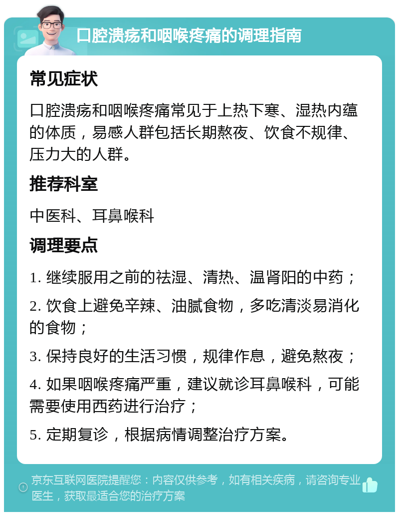 口腔溃疡和咽喉疼痛的调理指南 常见症状 口腔溃疡和咽喉疼痛常见于上热下寒、湿热内蕴的体质，易感人群包括长期熬夜、饮食不规律、压力大的人群。 推荐科室 中医科、耳鼻喉科 调理要点 1. 继续服用之前的祛湿、清热、温肾阳的中药； 2. 饮食上避免辛辣、油腻食物，多吃清淡易消化的食物； 3. 保持良好的生活习惯，规律作息，避免熬夜； 4. 如果咽喉疼痛严重，建议就诊耳鼻喉科，可能需要使用西药进行治疗； 5. 定期复诊，根据病情调整治疗方案。