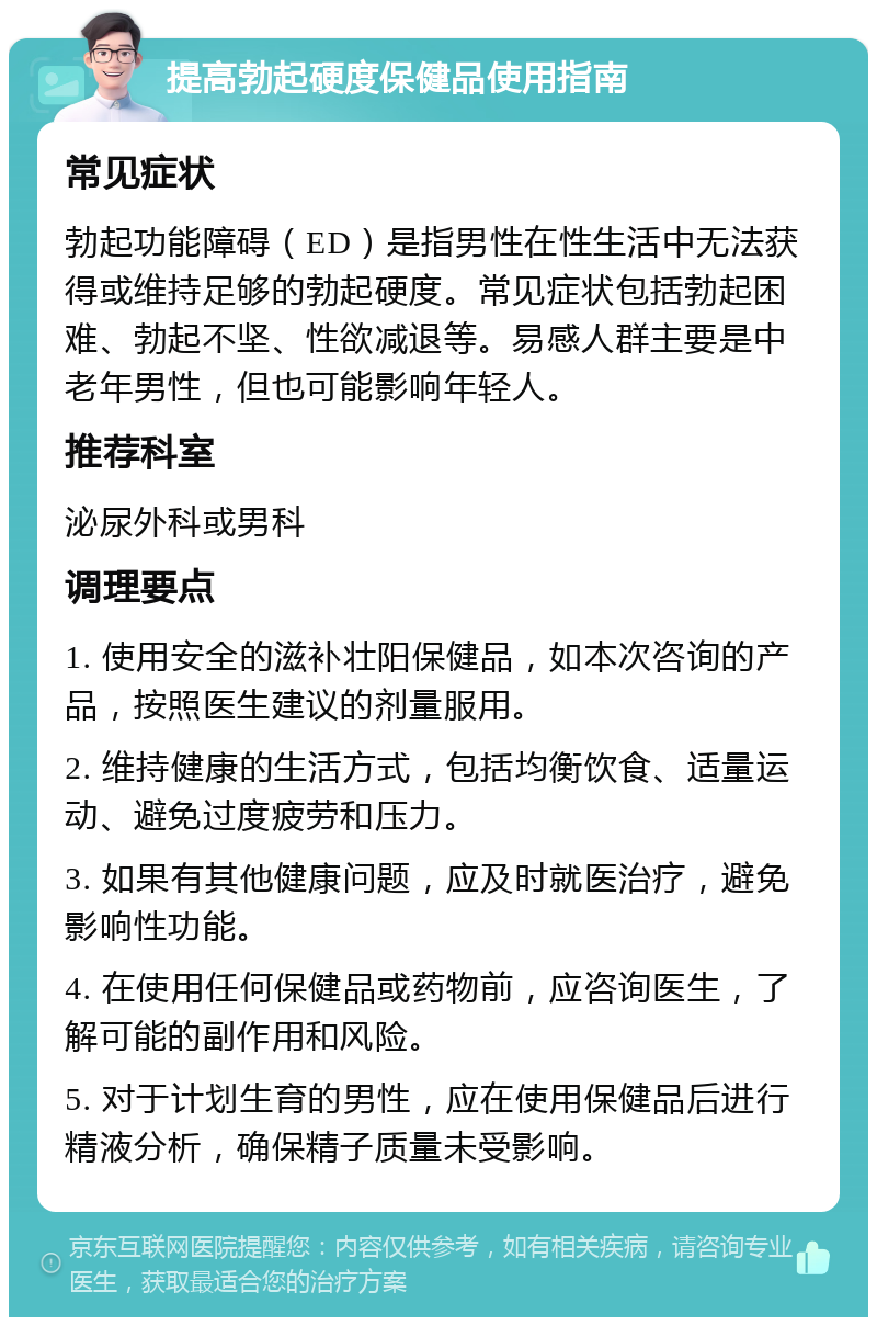 提高勃起硬度保健品使用指南 常见症状 勃起功能障碍（ED）是指男性在性生活中无法获得或维持足够的勃起硬度。常见症状包括勃起困难、勃起不坚、性欲减退等。易感人群主要是中老年男性，但也可能影响年轻人。 推荐科室 泌尿外科或男科 调理要点 1. 使用安全的滋补壮阳保健品，如本次咨询的产品，按照医生建议的剂量服用。 2. 维持健康的生活方式，包括均衡饮食、适量运动、避免过度疲劳和压力。 3. 如果有其他健康问题，应及时就医治疗，避免影响性功能。 4. 在使用任何保健品或药物前，应咨询医生，了解可能的副作用和风险。 5. 对于计划生育的男性，应在使用保健品后进行精液分析，确保精子质量未受影响。