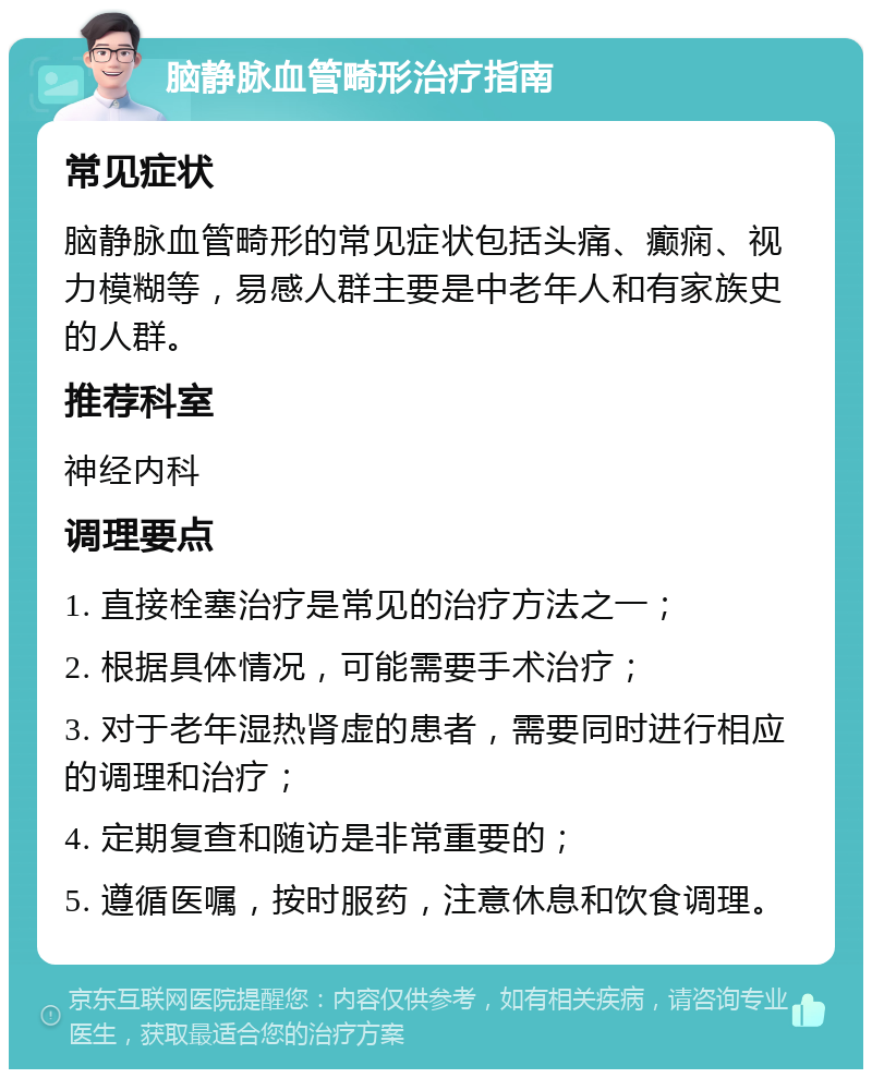 脑静脉血管畸形治疗指南 常见症状 脑静脉血管畸形的常见症状包括头痛、癫痫、视力模糊等，易感人群主要是中老年人和有家族史的人群。 推荐科室 神经内科 调理要点 1. 直接栓塞治疗是常见的治疗方法之一； 2. 根据具体情况，可能需要手术治疗； 3. 对于老年湿热肾虚的患者，需要同时进行相应的调理和治疗； 4. 定期复查和随访是非常重要的； 5. 遵循医嘱，按时服药，注意休息和饮食调理。