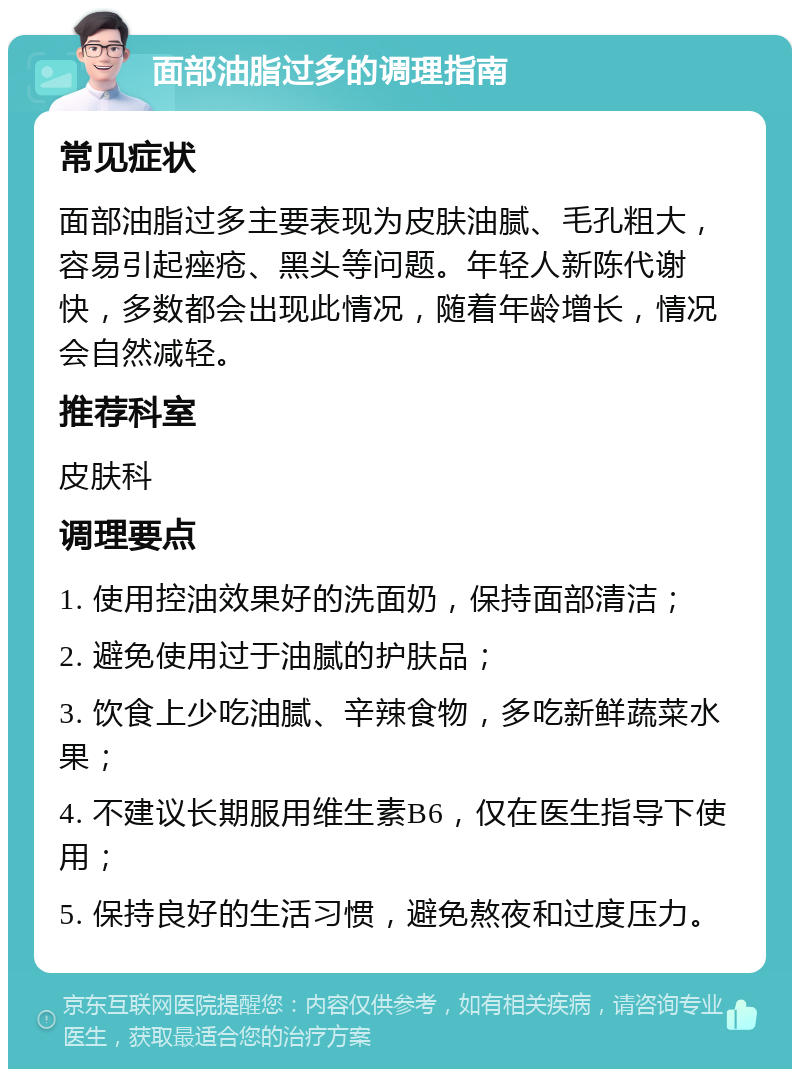 面部油脂过多的调理指南 常见症状 面部油脂过多主要表现为皮肤油腻、毛孔粗大，容易引起痤疮、黑头等问题。年轻人新陈代谢快，多数都会出现此情况，随着年龄增长，情况会自然减轻。 推荐科室 皮肤科 调理要点 1. 使用控油效果好的洗面奶，保持面部清洁； 2. 避免使用过于油腻的护肤品； 3. 饮食上少吃油腻、辛辣食物，多吃新鲜蔬菜水果； 4. 不建议长期服用维生素B6，仅在医生指导下使用； 5. 保持良好的生活习惯，避免熬夜和过度压力。