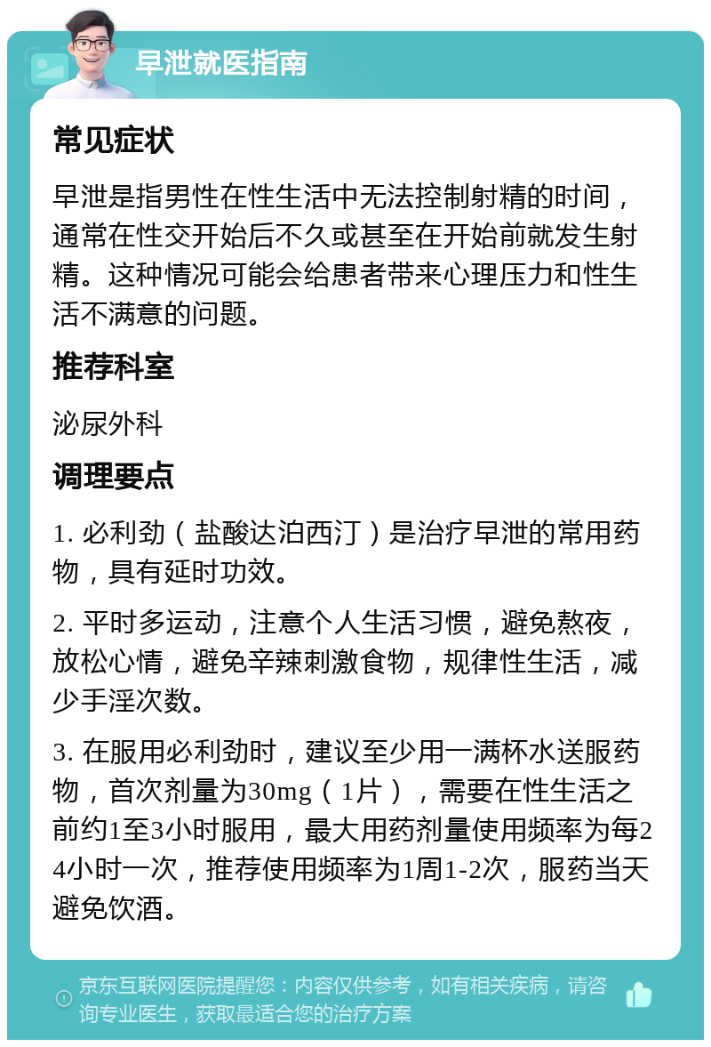 早泄就医指南 常见症状 早泄是指男性在性生活中无法控制射精的时间，通常在性交开始后不久或甚至在开始前就发生射精。这种情况可能会给患者带来心理压力和性生活不满意的问题。 推荐科室 泌尿外科 调理要点 1. 必利劲（盐酸达泊西汀）是治疗早泄的常用药物，具有延时功效。 2. 平时多运动，注意个人生活习惯，避免熬夜，放松心情，避免辛辣刺激食物，规律性生活，减少手淫次数。 3. 在服用必利劲时，建议至少用一满杯水送服药物，首次剂量为30mg（1片），需要在性生活之前约1至3小时服用，最大用药剂量使用频率为每24小时一次，推荐使用频率为1周1-2次，服药当天避免饮酒。