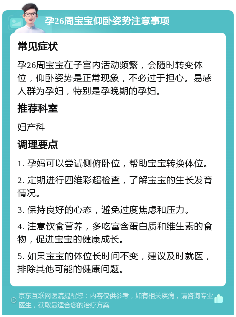 孕26周宝宝仰卧姿势注意事项 常见症状 孕26周宝宝在子宫内活动频繁，会随时转变体位，仰卧姿势是正常现象，不必过于担心。易感人群为孕妇，特别是孕晚期的孕妇。 推荐科室 妇产科 调理要点 1. 孕妈可以尝试侧俯卧位，帮助宝宝转换体位。 2. 定期进行四维彩超检查，了解宝宝的生长发育情况。 3. 保持良好的心态，避免过度焦虑和压力。 4. 注意饮食营养，多吃富含蛋白质和维生素的食物，促进宝宝的健康成长。 5. 如果宝宝的体位长时间不变，建议及时就医，排除其他可能的健康问题。