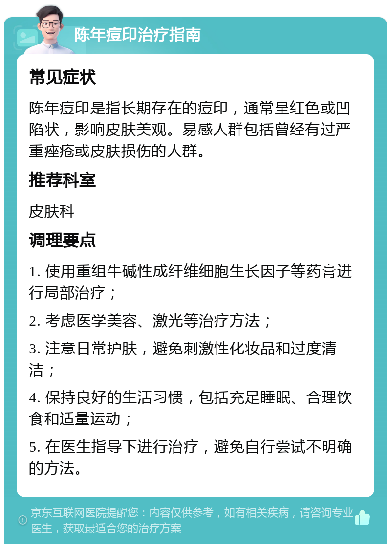 陈年痘印治疗指南 常见症状 陈年痘印是指长期存在的痘印，通常呈红色或凹陷状，影响皮肤美观。易感人群包括曾经有过严重痤疮或皮肤损伤的人群。 推荐科室 皮肤科 调理要点 1. 使用重组牛碱性成纤维细胞生长因子等药膏进行局部治疗； 2. 考虑医学美容、激光等治疗方法； 3. 注意日常护肤，避免刺激性化妆品和过度清洁； 4. 保持良好的生活习惯，包括充足睡眠、合理饮食和适量运动； 5. 在医生指导下进行治疗，避免自行尝试不明确的方法。