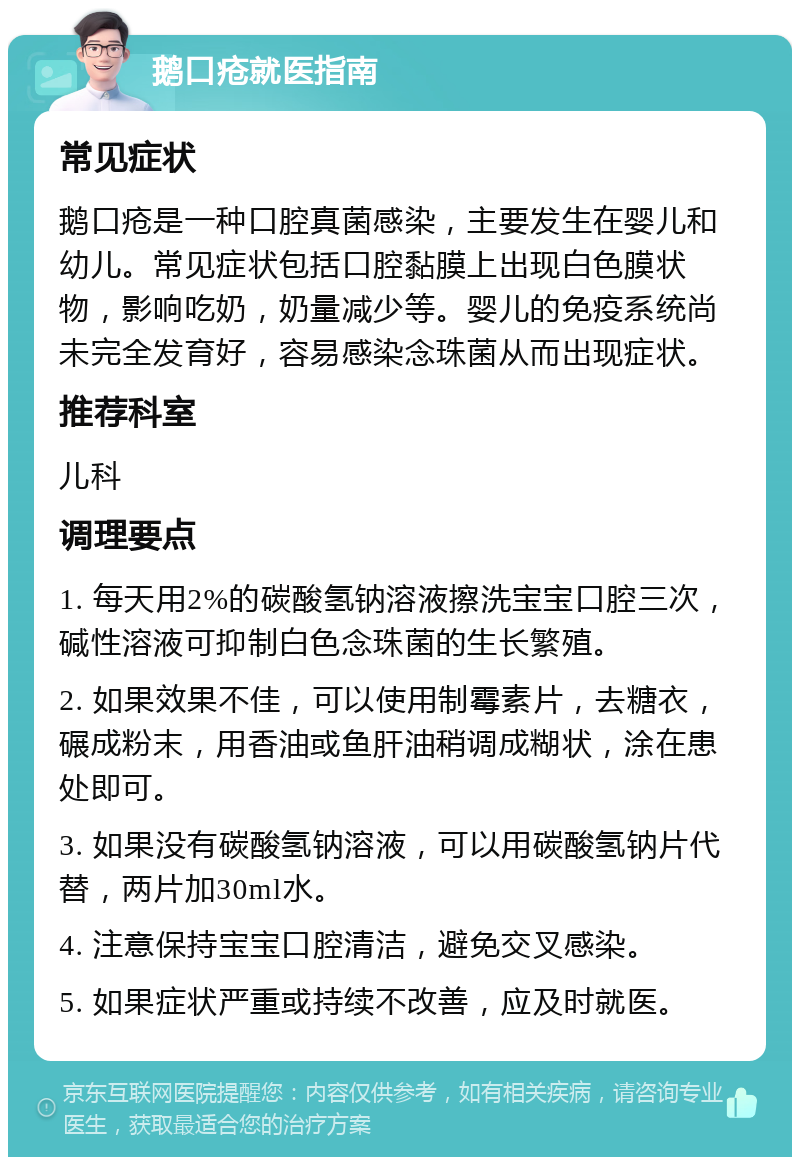 鹅口疮就医指南 常见症状 鹅口疮是一种口腔真菌感染，主要发生在婴儿和幼儿。常见症状包括口腔黏膜上出现白色膜状物，影响吃奶，奶量减少等。婴儿的免疫系统尚未完全发育好，容易感染念珠菌从而出现症状。 推荐科室 儿科 调理要点 1. 每天用2%的碳酸氢钠溶液擦洗宝宝口腔三次，碱性溶液可抑制白色念珠菌的生长繁殖。 2. 如果效果不佳，可以使用制霉素片，去糖衣，碾成粉末，用香油或鱼肝油稍调成糊状，涂在患处即可。 3. 如果没有碳酸氢钠溶液，可以用碳酸氢钠片代替，两片加30ml水。 4. 注意保持宝宝口腔清洁，避免交叉感染。 5. 如果症状严重或持续不改善，应及时就医。