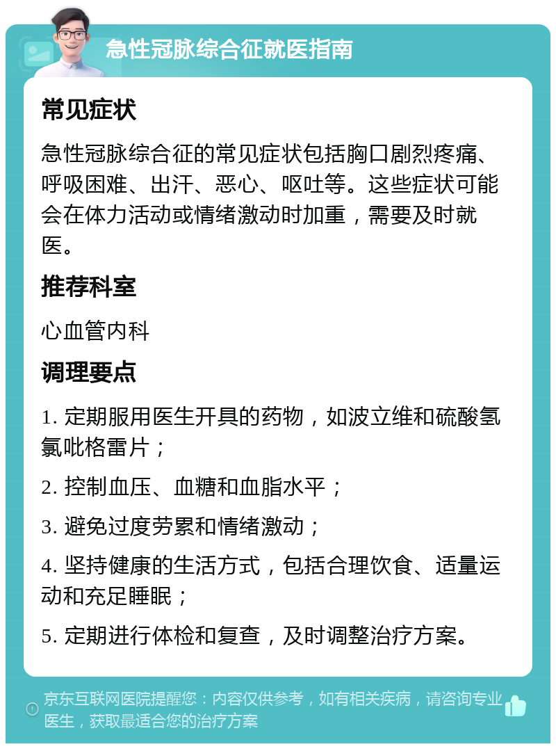 急性冠脉综合征就医指南 常见症状 急性冠脉综合征的常见症状包括胸口剧烈疼痛、呼吸困难、出汗、恶心、呕吐等。这些症状可能会在体力活动或情绪激动时加重，需要及时就医。 推荐科室 心血管内科 调理要点 1. 定期服用医生开具的药物，如波立维和硫酸氢氯吡格雷片； 2. 控制血压、血糖和血脂水平； 3. 避免过度劳累和情绪激动； 4. 坚持健康的生活方式，包括合理饮食、适量运动和充足睡眠； 5. 定期进行体检和复查，及时调整治疗方案。