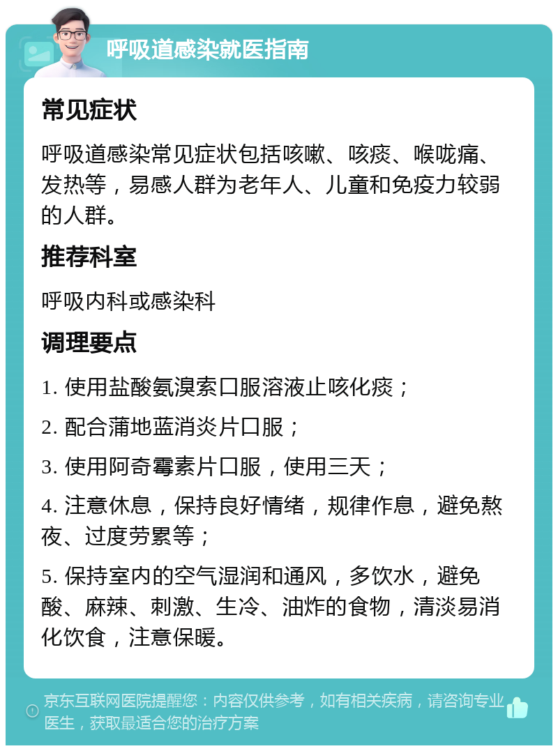 呼吸道感染就医指南 常见症状 呼吸道感染常见症状包括咳嗽、咳痰、喉咙痛、发热等，易感人群为老年人、儿童和免疫力较弱的人群。 推荐科室 呼吸内科或感染科 调理要点 1. 使用盐酸氨溴索口服溶液止咳化痰； 2. 配合蒲地蓝消炎片口服； 3. 使用阿奇霉素片口服，使用三天； 4. 注意休息，保持良好情绪，规律作息，避免熬夜、过度劳累等； 5. 保持室内的空气湿润和通风，多饮水，避免酸、麻辣、刺激、生冷、油炸的食物，清淡易消化饮食，注意保暖。