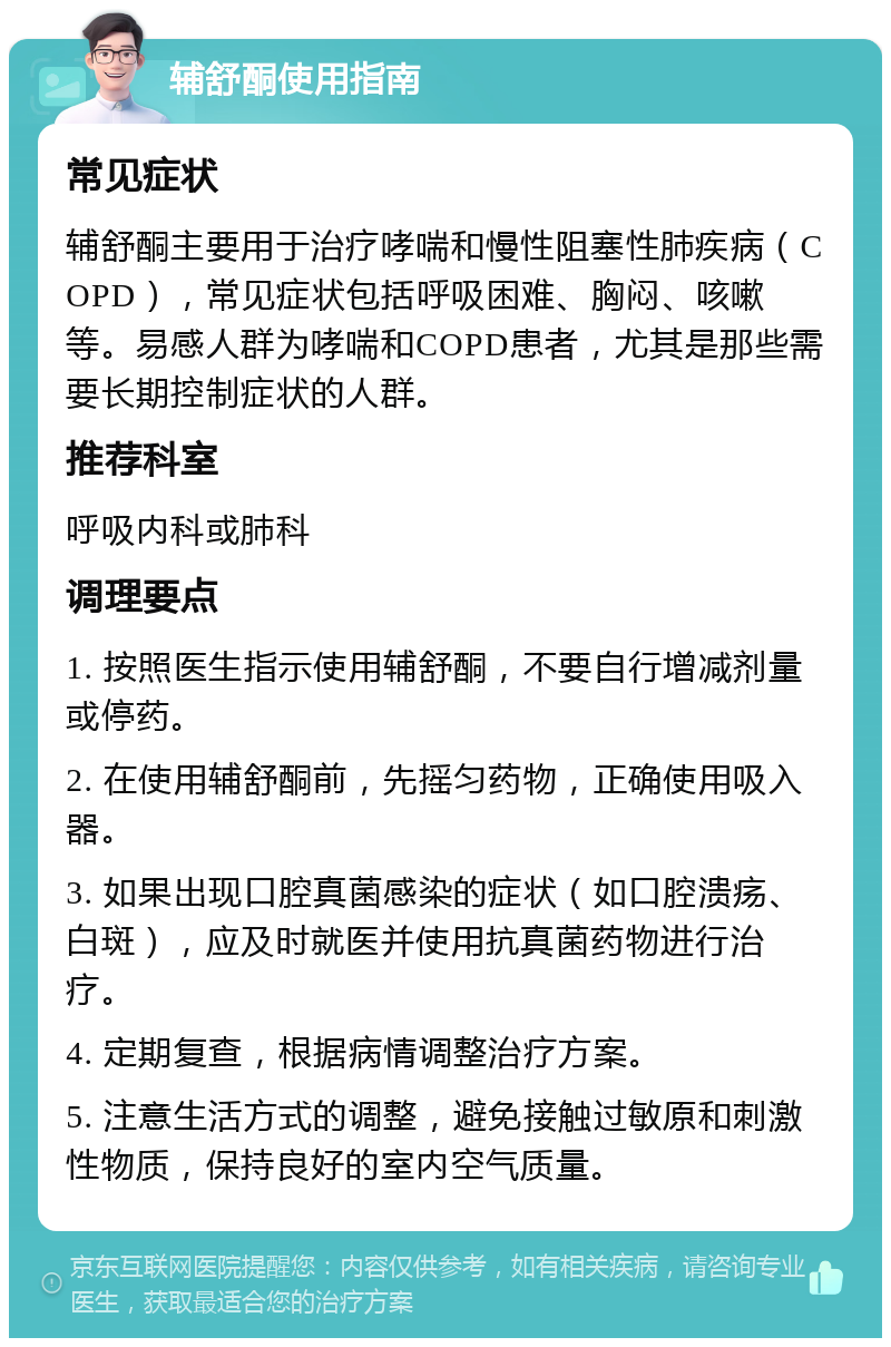 辅舒酮使用指南 常见症状 辅舒酮主要用于治疗哮喘和慢性阻塞性肺疾病（COPD），常见症状包括呼吸困难、胸闷、咳嗽等。易感人群为哮喘和COPD患者，尤其是那些需要长期控制症状的人群。 推荐科室 呼吸内科或肺科 调理要点 1. 按照医生指示使用辅舒酮，不要自行增减剂量或停药。 2. 在使用辅舒酮前，先摇匀药物，正确使用吸入器。 3. 如果出现口腔真菌感染的症状（如口腔溃疡、白斑），应及时就医并使用抗真菌药物进行治疗。 4. 定期复查，根据病情调整治疗方案。 5. 注意生活方式的调整，避免接触过敏原和刺激性物质，保持良好的室内空气质量。